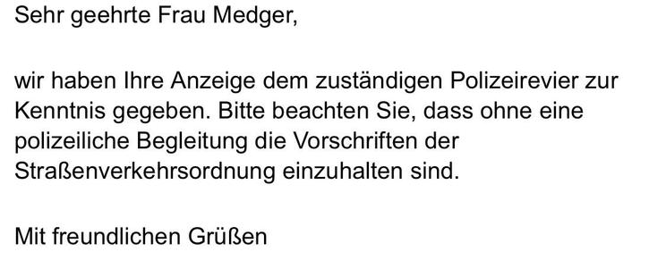 Sehr geehrte Frau Medger,
wir haben Ihre Anzeige dem zuständigen Polizeirevier zur Kenntnis gegeben. Bitte beachten Sie, dass ohne eine polizeiliche Begleitung die Vorschriften der Straßenverkehrsordnung einzuhalten sind.
Mit freundlichen Grüßen