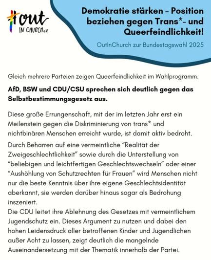 #OutInChurch e.V.

Demokratie stärken - Position beziehen gegen Trans*- und Queerfeindlichkeit!

OutinChurch zur Bundestagswahl 2025

Gleich mehrere Parteien zeigen Queerfeindlichkeit im Wahlprogramm.

AfD, BSW und CDU/CSU sprechen sich deutlich gegen das Selbstbestimmungsgesetz aus.

Diese große Errungenschaft, mit der im letzten Jahr erst ein Meilenstein gegen die Diskriminierung von trans* und nichtbinären Menschen erreicht wurde, ist damit aktiv bedroht.

Durch Beharren auf eine vermeintliche "Realität der Zweigeschlechtlichkeit" sowie durch die Unterstellung von "beliebigen und leichtfertigen Geschlechtswechseln" oder einer "Aushöhlung von Schutzrechten für Frauen" wird Menschen nicht nur die beste Kenntnis über ihre eigene Geschlechtsidentität aberkannt, sie werden darüber hinaus sogar als Bedrohung inszeniert.

Die CDU leitet ihre Ablehnung des Gesetzes mit vermeintlichem Jugendschutz ein. Dieses Argument zu nutzen und dabei den hohen Leidensdruck aller betroffenen Kinder und Jugendlichen außer Acht zu lassen, zeigt deutlich die mangelnde Auseinandersetzung mit der Thematik innerhalb der Partei.
