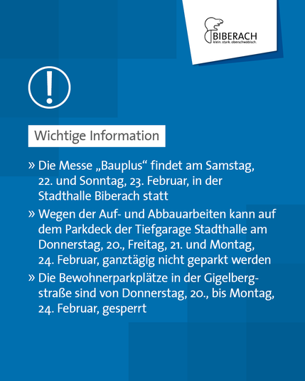 Wichtige Information: Die Messe "Bauplus" findet am Samstag, 22. und Sonntag, 23. Februar, in der Stadthalle Biberach statt. Wegen der Auf- und Abbauarbeiten kann auf dem Parkdeck der Tiefgarage Stadthalle am Donnerstag, 20., Freitag, 21. und Montag, 24. Februar, ganztägig nicht geparkt werden. 
Die Bewohnerparkplätze in der Gigelberg-Straße sind von Donnerstag, 20., bis Montag, 24. Februar, gesperrt.