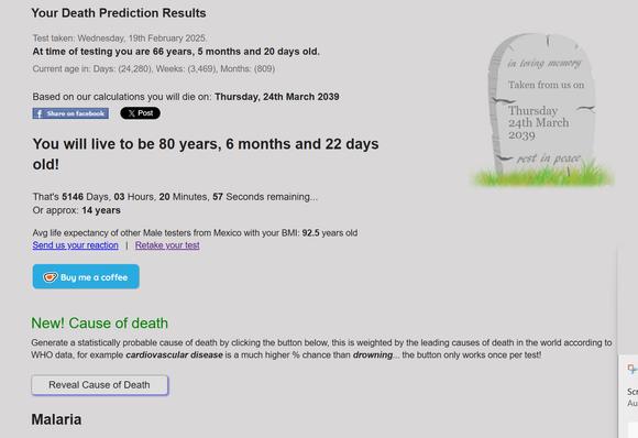 Your Death Prediction Results Test taken: Wednesday, 19th February 2025.  At time of testing you are 66 years, 5 months and 20 days old. Current age in: Days: (24,280), Weeks: (3,469), Months: (809)   Based on our calculations you will die on: Thursday, 24th March 2039 R Thursday 24th March - 2039 You will live to be 80 years, 6 months and 22 daysThat's 5146 Days, 03 Hours, 20 Minutes, 57 Seconds remaining... Or approx: 14 years Avg life expectancy of other Male testers from Mexico with your BMI: 92.5 years old 

New! Cause of death Generate a statistically probable cause of death by clicking the button below, this is weighted by the leading causes of death in the world according to WHO data, for example cardiovascular disease is a much higher % chance than drowning... the button only works once per test!

Reveal Cause of Death

Malaria