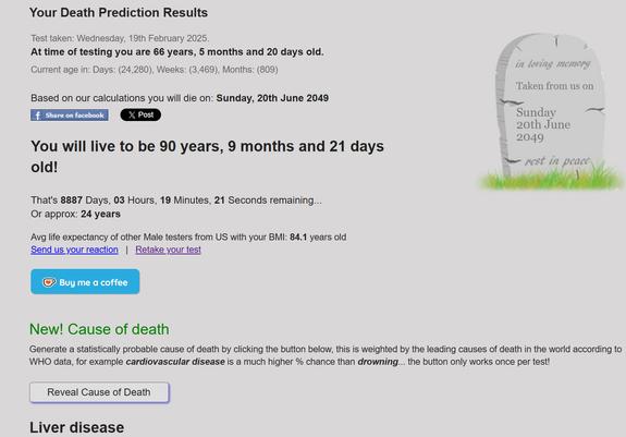 Your Death Prediction Results Test taken: Wednesday, 19th February 2025. | At time of testing you are 66 years, 5 months and 20 days old. Current age in: Days: (24,280), Weeks: (3,469), Months: (809) Based on our calculations you will die on: Sunday, 20th June 2049 R Sunday 20th June - 2049 You will live to be 90 years, 9 months and 21 days old! That's 8887 Days, 03 Hours, 19 Minutes, 21 Seconds remaining... Or approx: 24 years Avg life expectancy of other Male testers from US with your BMI: 84.1 years old. New! Cause of death Generate a statistically probable cause of death by clicking the button below, this is weighted by the leading causes of death in the world according to WHO data, for example cardiovascular disease is a much higher % chance than drowning... the button only works once per test! ‘ Cause of Death Liver disease