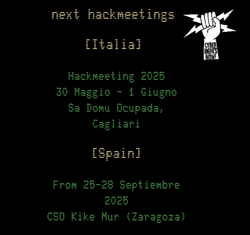 captura de pantalla de la web hackmeeting.org
fondo negro, letras pixeladas verdes y títulos amarillos. Un logo de un puño agarrando dos rayos con texto en la muñeca: cyber rights now!

next hackmeetings

[Italia]
Hackmeeting 2025
30 Maggio - 1 Giugno
Sa Domu Ocupada, Cagliari

[Spain]
From 25-28 Septiembre 2025
CSO Kike Mur (Zaragoza)