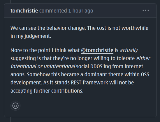 We can see the behavior change. The cost is not worthwhile in my judgement.
More to the point I think what @tomchristie is actually suggesting is that they're no longer willing to tolerate either intentional or unintentional social DDOS'ing from internet anons. Somehow this became a dominant theme within OSS development. As it stands REST framework will not be accepting further contributions.