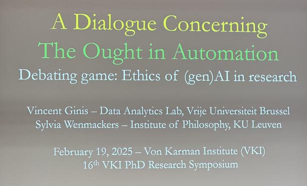 Title slide with text: A Dialogue Concerning The Ought in Automation
Debating game: Ethics of (gen)Al in research
Vincent Ginis - Data Analytics Lab, Vrije Universiteit Brussel Sylvia Wenmackers - Institute of Philosophy, KU Leuven
February 19, 2025 - Von Karman Institute (VKI)
1 6th VKI PhD Research Symposium