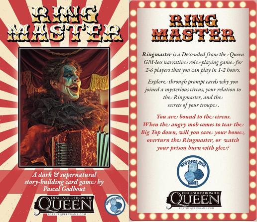Ringmaster - A dark & supernatural story-building card game by Pascal Godbout. Descended from the Queen.
Published by Spotless Dice Games.

Ringmaster is a Descended from the Queen GM-less narrative role-playing game for  2-6 players that you can play in one or two hours. 
Explore through prompt cards why you joined a mysterious circus, your relation to the Ringmaster, and the  secrets of your troupe.

You are bound to the circus.  
When the angry mob comes to tear the Big Top down, will you save your home, overturn the Ringmaster, or  watch your prison burn with glee?

At the bottom of each page, Descended from the Queen logo and Spotless Dice Games logo.

In the background, a clown grins mischievously while playing the accordion in front of a circus tent.