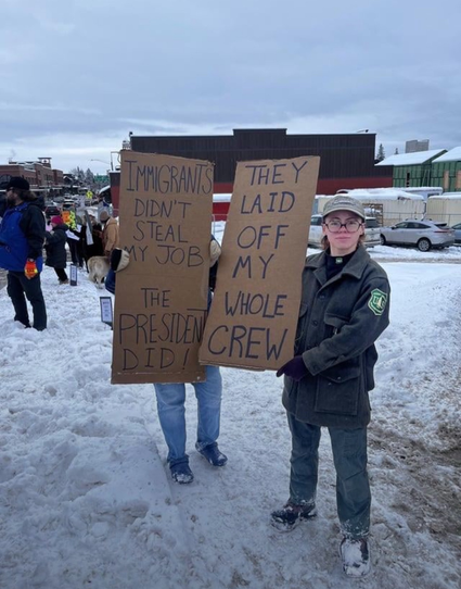 Image of people protesting in the snow, someone wearing USFS uniform

Cardboard sign

IMMIGRANTS DIDN'T STEAL MY JOB

THE PRESIDENT DID!

THEY LAID OFF MY WHOLE CREW