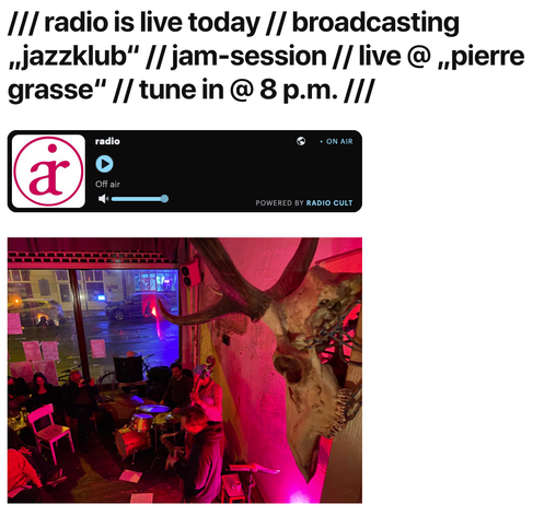 A screenshot of a web page.
The headline reads: /// radio is live today // broadcasting "jazzklub // jam-session // live @ "pierre grasse" // tune in @ 8 p,m. ///
Below the headline there's an audio-player with a logo and a play-button, as well as a volume-control. On the player it reads: radio, on air, OFF air, powered by RADIO CULT
Below the player there's a photo of a club at night.
A jazz-trio (all male players) - drums, double-bass, tenor-saxophone (top-centre to bottom centre) from a bird's eye view.
On the very right there's the skull of a deer connected to a stick by a chain.
Large shop windows offer a view of the street outside where there are two cars and another bright shop window of a snack bar.
The left side of the picture is populated by the audience of the club.
The whole scene is is bathed in red light.