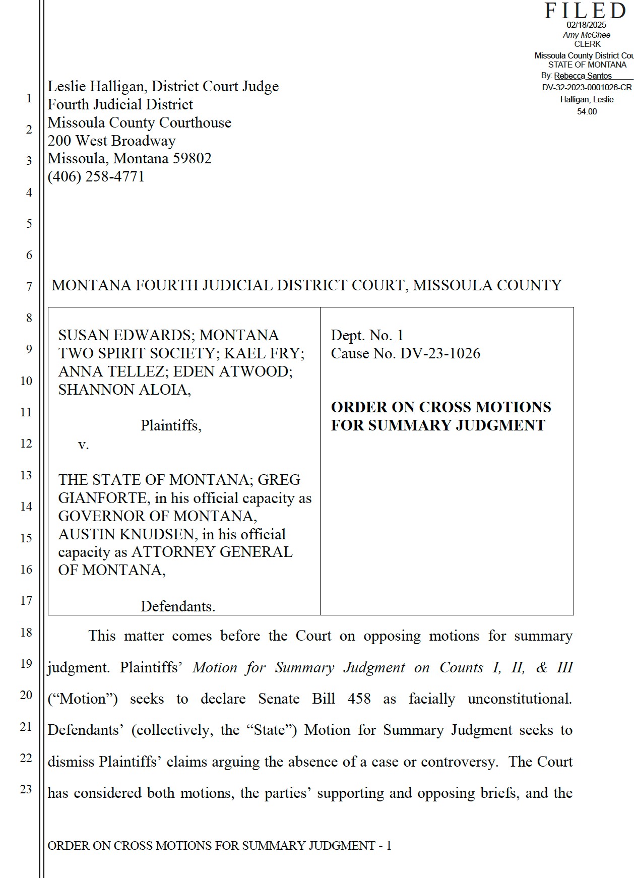 Leslie Halligan, District Court Judge Fourth Judicial District Missoula County Courthouse 200 West Broadway Missoula, Montana 59802 (406) 258-4771 MONTANA FOURTH JUDICIAL DISTRICT COURT, MISSOULA COUNTY SUSAN EDWARDS; MONTANA TWO SPIRIT SOCIETY; KAEL FRY; ANNA TELLEZ; EDEN ATWOOD; SHANNON ALOIA, Plaintiffs, v. THE STATE OF MONTANA; GREG GIANFORTE, in his official capacity as GOVERNOR OF MONTANA, AUSTIN KNUDSEN, in his official capacity as ATTORNEY GENERAL OF MONTANA, Defendants. Dept. No. 1 Cause No. DV-23-1026 ORDER ON CROSS MOTIONS FOR SUMMARY JUDGMENT This matter comes before the Court on opposing motions for summary judgment. Plaintiffs’ Motion for Summary Judgment on Counts I, II, & III (“Motion”) seeks to declare Senate Bill 458 as facially unconstitutional. Defendants’ (collectively, the “State”) Motion for Summary Judgment seeks to dismiss Plaintiffs’ claims arguing the absence of a case or controversy. The Court has considered both motions, the parties’ supporting and opposing briefs, and the