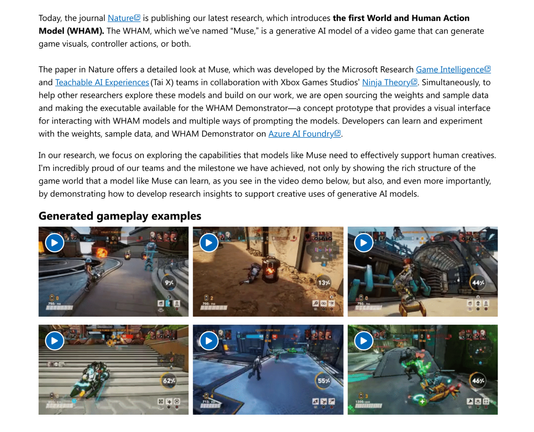Today, the journal Nature(opens in new tab) is publishing our latest research, which introduces the first World and Human Action Model (WHAM). The WHAM, which we’ve named “Muse,” is a generative AI model of a video game that can generate game visuals, controller actions, or both. 
The paper in Nature offers a detailed look at Muse, which was developed by the Microsoft Research Game Intelligence(opens in new tab) and Teachable AI Experiences(opens in new tab) (Tai X) teams in collaboration with Xbox Games Studios’ Ninja Theory(opens in new tab). Simultaneously, to help other researchers explore these models and build on our work, we are open sourcing the weights and sample data and making the executable available for the WHAM Demonstrator—a concept prototype that provides a visual interface for interacting with WHAM models and multiple ways of prompting the models. Developers can learn and experiment with the weights, sample data, and WHAM Demonstrator on Azure AI Foundry(opens in new tab). 
In our research, we focus on exploring the capabilities that models like Muse need to effectively support human creatives. I’m incredibly proud of our teams and the milestone we have achieved, not only by showing the rich structure of the game world that a model like Muse can learn, as you see in the video demo below, but also, and even more importantly, by demonstrating how to develop research insights to support creative uses of generative AI models. 
Generated gameplay examples
