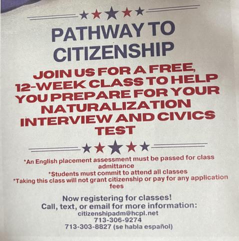 Pathway to Citizenship - Join us for a free 12-week class to help you prepare for your naturalization interview and civics test - An English placement assessment must be passed for admittance - Students must commit to attending all classes 
- Taking this class will NOT grant citizenship or pay for any application fees - Now registering for classes - Call, text, or email for more information: citizenshipadm@hclp.net - 713-306-9274 - 
713-303-8827 (se habla español)