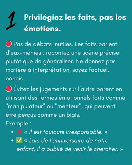 1 Privilégiez les faits, pas les émotions.
🛑 Pas de débats inutiles. Les faits parlent d’eux-mêmes : racontez une scène précise plutôt que de généraliser. Ne donnez pas matière à interprétation, soyez factuel, concis.
🛑 Évitez les jugements sur l’autre parent en utilisant des termes émotionnels forts comme "manipulateur" ou "menteur", qui peuvent être perçus comme un biais.
Exemple :
❌ "Il est toujours irresponsable."
✅ "Lors de l’anniversaire de notre enfant, il a oublié de venir le chercher.