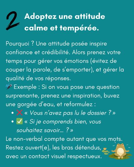 2 Adoptez une attitude calme et tempérée.

Pourquoi ? Une attitude posée inspire confiance et crédibilité. Alors prenez votre temps pour gérer vos émotions (évitez de couper la parole, crier ou s’emporter), et la qualité de vos réponses. 
🎤 Exemple : Si on vous pose une question surprenante, prenez une inspiration, buvez une gorgée d’eau, et reformulez :
❌ "Vous n’avez pas lu le dossier ?"
✅ "Si je comprends bien, vous souhaitez savoir… ?"
Le non-verbal compte autant que vos mots. Restez ouvert(e), les bras détendus, avec un contact visuel respectueux.