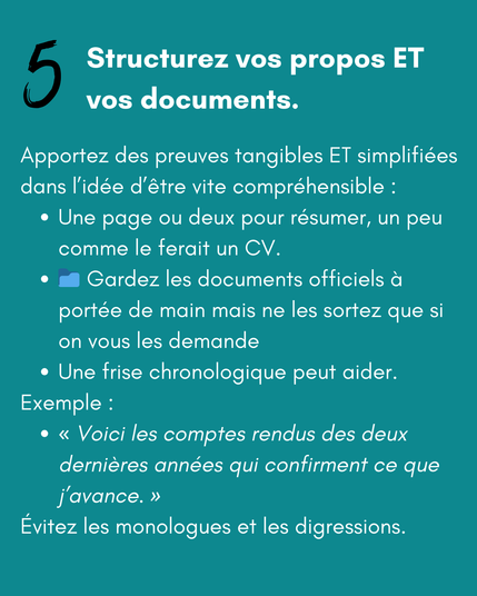 5 Structurez vos propos ET vos documents.

Apportez des preuves tangibles ET simplifiées dans l’idée d’être vite compréhensible :
Une page ou deux pour résumer, un peu comme le ferait un CV.
📁 Gardez les documents officiels à portée de main mais ne les sortez que si on vous les demande 
Une frise chronologique peut aider.
Exemple :
"Voici les comptes rendus des deux dernières années qui confirment ce que j’avance."
Évitez les monologues et les digressions.