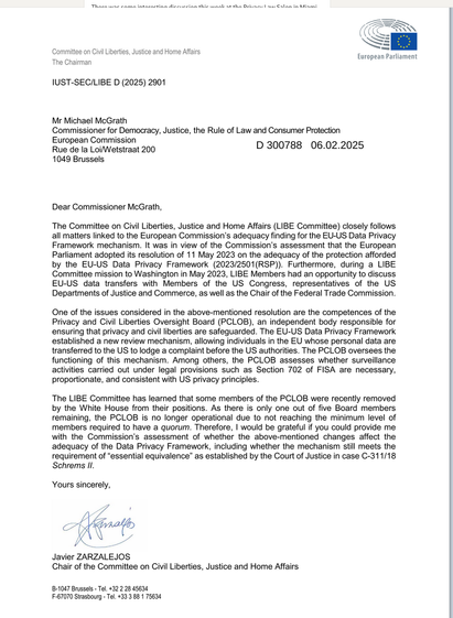 Thorn e enma intarnctin diericeinn thic wnnl + tha Drivarc aus Galan in Minmi e e Comnittee on Civil Liberties, Justice and Home Affairs = European Parliament

The Chairman IUST-SEC/LIBE D (2025) 2901 Mr Michael McGrath Commissioner for Democracy, Justice, the Rule of Law and Consumer Protection European Commission Rue de la Loi/Wetstraat 200 D 300788 06.02.2025 1049 Brussels Dear Commissioner McGrath, The Committee on Civil Liberties, Justice and Home Affairs (LIBE Committee) closely follows all matters linked to the European Commission’s adequacy finding for the EU-US Data Privacy Framework mechanism. It was in view of the Commission’s assessment that the European Parliament adopted its resolution of 11 May 2023 on the adequacy of the protection afforded by the EU-US Data Privacy Framework (2023/2501(RSP)). Furthermore, during a LIBE Committee mission to Washington in May 2023, LIBE Members had an opportunity to discuss EU-US data transfers with Members of the US Congress, representatives of the US Departments of Justice and Commerce, as well as the Chair of the Federal Trade Commission. One of the issues considered in the above-mentioned resolution are the competences of the Privacy and Civil Liberties Oversight Board (PCLOB), an independent body responsible for ensuring that privacy and civil liberties are safeguarded. The EU-US Data Privacy Framework established a new review mechanism, allowing individuals in the EU whose personal da