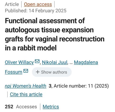Header: Article | Open access | Published: 14 February 2025

Title: Functional assessment of autologous tissue expansion grafts for vaginal reconstruction in a rabbit model

Authors: Oliver Willacy, Nikolai Juul, …Magdalena Fossum

Referencing: npj Women's Health volume 3, Article number: 11 (2025) | Cite this article 

Metrics: 252 Accesses | Metrics