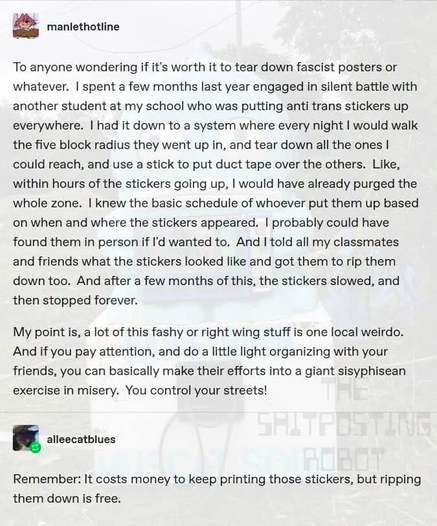 To anyone wondering if it's worth it to tear down fascist posters or whatever. | spent a few months last year engaged in silent battle with another student at my school who was putting anti trans stickers up everywhere. | had it down to a system where every night | would walk the five block radius they went up in, and tear down all the ones | could reach, and use a stick to put duct tape over the others. Like, within hours of the stickers going up. | would have already purged the whole zone. | knew the basic schedule of whoever put them up based on when and where the stickers appeared. | probably could have found them in person if I'd wanted to. And I told all my classmates and friends what the stickers looked like and got them to rip them down too. And after a few months of this, the stickers slowed, and then stopped forever.

My point is, a lot of this fashy or right wing stuff is one local weirdo. And if you pay attention, and do a little light organizing with your friends, you can basically make their efforts into a giant sisyphisean exercise in misery. You control your streets!

ﬁ alleecatblues

Remember: It costs money to keep printing those stickers, but ripping them down is free.