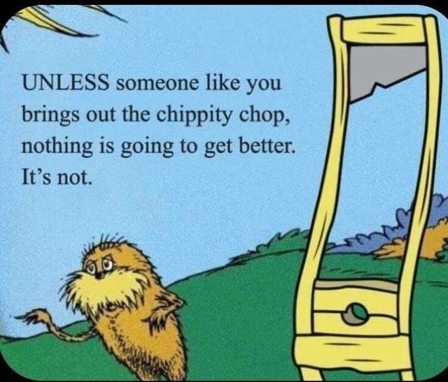 Looks like a page from a dr. Seuss book. The lorax is standing next to a guillotine. It reads "UNLESS someone like you brings out the chippity chop, nothing is going to get better. It's not.