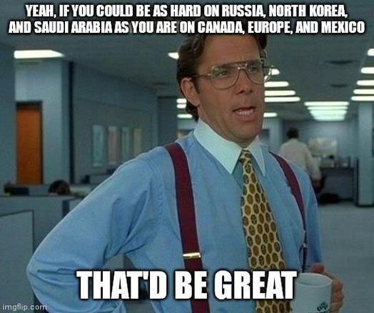 Yeah, if you could be as hard on Russia, North Korea, and Saudi Arabia as you are on Canada, Europe, and Mexico
That'd be greay