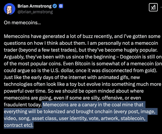 @ Brian Armstrong 2 € @ B

@brian_armstrong On memecoins... Memecoins have generated a lot of buzz recently, and I’ve gotten some questions on how | think about them. | am personally not a memecoin trader (beyond a few test trades), but they’ve become hugely popular. Arguably, they've been with us since the beginning — Dogecoin is still on of the most popular coins. Even Bitcoin is somewhat of a memecoin (on could argue so is the U.S. dollar, once it was disconnected from gold). Just like the early days of the internet with animated gifs, new technologies often look like a toy but evolve into something much more powerful over time. So we should be open minded about where memecoins are going, even if some are silly, offensive, or even Memecoins are a canary in the coal mine that everything will be tokenized and brought onchain (every post, image, video, song, asset class, user identity, vote, artwork, stablecoin, contract etc).