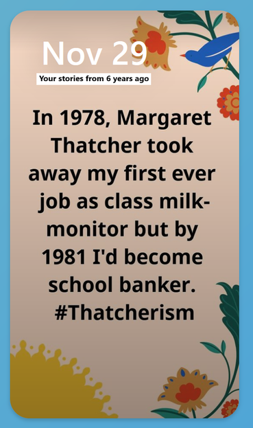 A repost of a 6 year old post on Facebook from November 29 of an unknown year. The post is large text on a background with birds and flowers on it. I guess I was in a whimsical mood.

The post reads:

In 1978, Margaret Thatcher took away my first ever job as a class milk-monitor but by 1981 I'd become school banker. #Thatcherism