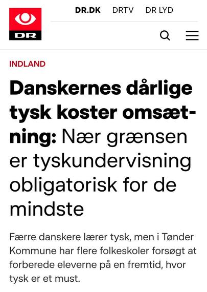 A news article from Danish Broadcast. Danish text:

“Danskernes dårlige tysk koster omsætning: Nær grænsen er tyskundervisning obligatorisk for de mindste”

“Færre danskere lærer tysk, men i Tønder Kommune har flere folkeskoler forsøgt at forberede eleverne på en fremtid, hvor tysk er et must.”

My translation:

“Danes' poor German skills costs revenue: Near the border, German as a foreign language has become obligatory for the youngest”

“Fewer Danes learn German, but in Tønder Municipality, multiple schools have tried to prepare their students for a future, where German is a must.”