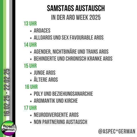 Ein Bild mit einem weißen Hintergrund und vertikalen Streifen in den Farben der aromantischen Flagge (grün, hellgrün, weiß, grau und schwarz) auf der linken Seite. Oben steht in schwarzer Schrift „Samstags Austausch“ und darunter in grüner Schrift „In der Aro Week 2025“.
Das Programm ist nach Uhrzeiten gegliedert:
13 Uhr:
	•	Aroaces
	•	Alloaros und sex favourable Aros
14 Uhr:
	•	Agender, nichtbinäre und trans Aros
	•	Behinderte und chronisch kranke Aros
15 Uhr:
	•	Junge Aros
	•	Ältere Aros
16 Uhr:
	•	Poly und Beziehungsanarchie
	•	Aromantik und Kirche
17 Uhr:
	•	Neurodivergente Aros
	•	Non Partnering Austausch
Am unteren Rand steht erneut der Instagram-Handle „@ASPEC*GERMAN“.