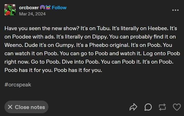Tumblr user orcboxer, on Mar 24, 2024:

Have you seen the new show? It's on Tubu. It's literally on Heebee. It's on Poodee with ads. It's literally on Dippy. You can probably find it on Weeno. Dude it's on Gumpy. It's a Pheebo original. It's on Poob. You can watch it on Poob. You can go to Poob and watch it. Log onto Poob right now. Go to Poob. Dive into Poob. You can Poob it. It's on Poob. Poob has it for you. Poob has it for you.