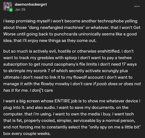 Tumblr user daemonhxkergrrl on Jan 29:
i keep promising myself i won't become another technophobe yelling about those "dang newfangled machines" or whatever. that i won't Get Worse until going back to punchcards unironically seems like a good idea. that i'll enjoy new things as they come out.

but so much is actively evil, hostile or otherwise enshittified. i don't want to track my greebles with splorp i don't want to pay a teehee subscription to get round cacophany's file limits i don't need 17 ways to skrimple my scronk 7 of which secretly activate scrungly plus ultimate i don't need to link it to my flowolf account i don't want to manage it with the flowby mowby i don't care if poob does or does not has it for me. i don['t care

i want a big screen whose ENTIRE job is to show me whatever device i plug into it. and also audio. i want to save my documents. on the computer. that i'm using. i want to own the media i buy. i want tech that is fat, properly cooled, simpler, serviceable by a normal person, and not forcing me to constantly select the "onlly spy on me a little bit" box every couple weeks.