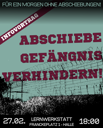 Eine Grafik im Hochformat mit folgendem Text:

Infovortrag: Abschiebegefägnis verhindern!
Für ein Morgen ohne Abschiebungen!
27.02. Lernwerkstatt Franckeplatz 1 - Halle 18 Uhr

Die Grafik ist in Grün- und Rottönen gehalten. Hinter dem Text ist ein Schwarzweißbild von einem Gefängniszaun dargestellt.