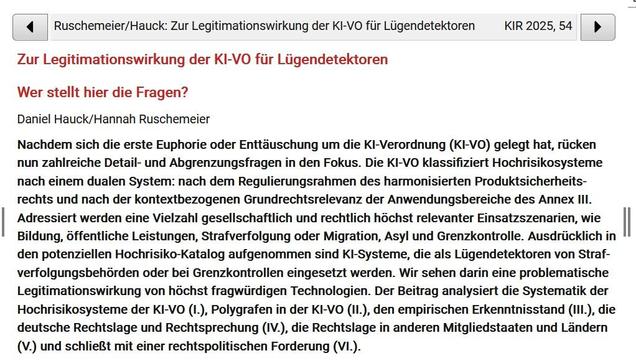 l 4 | Ruschemeier/Hauck: Zur Legitimationswirkung der KI-VO fiir Liigendetektoren KIR2025,54 | ) ‘ Zur Legitimationswirkung der KI-VO fiir Liigendetektoren Wer stellt hier die Fragen? Daniel Hauck/Hannah Ruschemeier Nachdem sich die erste Euphorie oder Enttduschung um die KI-Verordnung (KI-VO) gelegt hat, riicken nun zahlreiche Detail- und Abgrenzungsfragen in den Fokus. Die KI-VO klassifiziert Hochrisikosysteme nach einem dualen System: nach dem Regulierungsrahmen des harmonisierten Produktsicherheits- rechts und nach der kontextbezogenen Grundrechtsrelevanz der Anwendungsbereiche des Annex Il

| Adressiert werden eine Vielzahl gesellschaftlich und rechtlich hochst relevanter Einsatzszenarien, wie " Bildung, 6ffentliche Leistungen, Strafverfolgung oder Migration, Asyl und Grenzkontrolle. Ausdriicklich in den potenziellen Hochrisiko-Katalog aufgenommen sind KI-Systeme, die als Liigendetektoren von Straf- verfolgungsbehdrden oder bei Grenzkontrollen eingesetzt werden. Wir sehen darin eine problematische Legitimationswirkung von hochst fragwiirdigen Technologien. Der Beitrag analysiert die Systematik der Hochrisikosysteme der KI-VO (1.), Polygrafen in der KI-VO (Il.), den empirischen Erkenntnisstand (lIL.), die deutsche Rechtslage und Rechtsprechung (IV.), die Rechtslage in anderen Mitgliedstaaten und Landern (V.) und schlieBt mit einer rechtspolitischen Forderung (VL.).