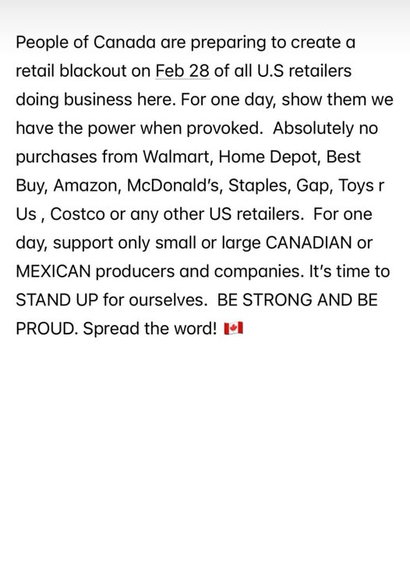 People of Canada are preparing to create a retail blackout on Feb 28 of all USA retailers doing business here.  For one day, show them we have the power when provoked.  Absolutely no purchases from Walmart, Home Depot, Best Buy, Amazon, McDonalds, Staples, Gap, Toys R Us, Costco, or any other USA retailers.  For one say, support only small or large CANADIAN or MEXICAN producers and companies.  It's time to STAND UP for ourselves. BE STRONG AND BE PROUD.  Spread the word!  [Canadian flag emoji shown]