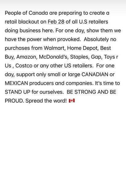 People of Canada are preparing to create a retail blackout on Feb 28 of all USA retailers doing business here.  For one day, show them we have the power when provoked.  Absolutely no purchases from Walmart, Home Depot, Best Buy, Amazon, McDonalds, Staples, Gap, Toys R Us, Costco, or any other USA retailers.  For one say, support only small or large CANADIAN or MEXICAN producers and companies.  It's time to STAND UP for ourselves. BE STRONG AND BE PROUD.  Spread the word!  [Canadian flag emoji shown]
