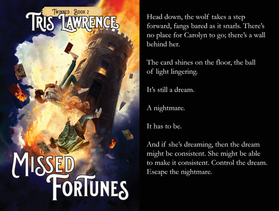 On the left is the cover of a book: Twinned Book 2, by Tris Lawrence, titled Missed Fortunes. The cover shows two people falling from a tower that is on fire, books all around them. On the right is a snippet from the story, which says:

Head down, the wolf takes a step forward, fangs bared as it snarls. There’s no place for Carolyn to go; there’s a wall behind her.

The card shines on the floor, the ball of light lingering.

It’s still a dream.

A nightmare.

It has to be.

And if she’s dreaming, then the dream might be consistent. She might be able to make it consistent. Control the dream. Escape the nightmare.