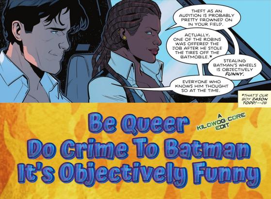 In a comic panel Dick Grayson, the secret identity of Nightwing, sits in a helicopter cockpit with Bea Bennet, the secret identity of Captain Blud. Bea says, "Theft as an audition is probably pretty frowned on in your field." Dick says, "Actually one of the Robins was offered the job after he stole the tires off the Batmobile." A footnote says, "That's our boy Jason Todd! --J B." Bea says, "Stealing Batman's wheels is objectively funny." Dick says, "Everyone who knows him thought so at the time." A caption reads, "Be queer. Do crime to Batman. It's objectively funny." A caption reads "A Kilowog-core Edit".