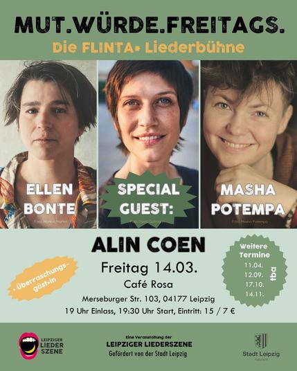 Hier sind die Flyer, die ich liebevoll gebastelt habe! 
Er ist in grünlichen Farben und es sind Fotos von Ellen, Alin und mir zu sehen. Außerdem gibt es noch folgende Infos:

MUT.WÜRDE.FREITAGS. 
Die FLINTA* Liederbühne
Von Ellen Bonte und Masha Potempa
Mit Stargästin Alin Coen
Und Überraschungsgäst*in

Der Leipziger Liederszene e.V. wird unterstützt vom Kulturamt der Stadt Leipzig.

Café Rosa
Merseburger Str. 103, 04177 Leipzig
Freitag 14.03.25 19 Uhr Einlass 19:30 Uhr Start, Eintritt: 15 / 7 €  Weitere Termine: 

11.04. tba
12.09. tba
17.10. tba
14.11. tba
