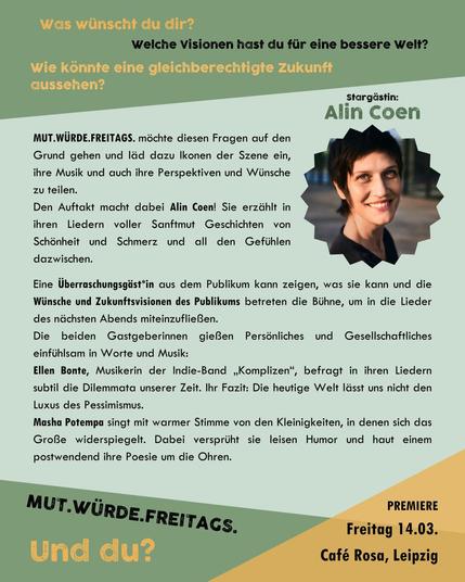 Was wünscht du dir? Welche Visionen hast du für eine bessere Welt? 
Wie könnte eine gleichberechtigte Zukunft aussehen? 

Leipzigs erste kuratierte FLINTA*Liederbühne möchte diesen Fragen auf den Grund gehen und läd dazu Ikonen der Szene ein, ihre Musik und auch ihre Perspektiven und Wünsche zu teilen.
Den Auftakt macht dabei Alin Coen! 
Sie erzählt in ihren Liedern voller Sanftmut Geschichten von Schönheit und Schmerz und all den Gefühlen dazwischen.

Eine Überraschungsgäst*in aus dem Publikum kann zeigen, was sie kann und die Wünsche und Zukunftsvisionen des Publikums betreten die Bühne, um in die Lieder des nächsten Abends miteinzufließen. 

Die beiden Gastgeberinnen gießen sowohl Persönliches als auch Gesellschaftliches einfühlsam in Worte und Musik:
Ellen Bonte, Musikerin der Indie-Band „Komplizen“, befragt in ihren Liedern subtil die Dilemmata unserer Zeit. Ihr Fazit: Die heutige Welt lässt uns nicht den Luxus des Pessimismus.
Masha Potempa singt mit warmer Stimme von den Kleinigkeiten, in denen sich das Große wiederspiegelt. Dabei versprüht sie leisen Humor und haut einem postwendend ihre Poesie um die Ohren.

MUT.WÜRDE.FREITAGS. – und du?
