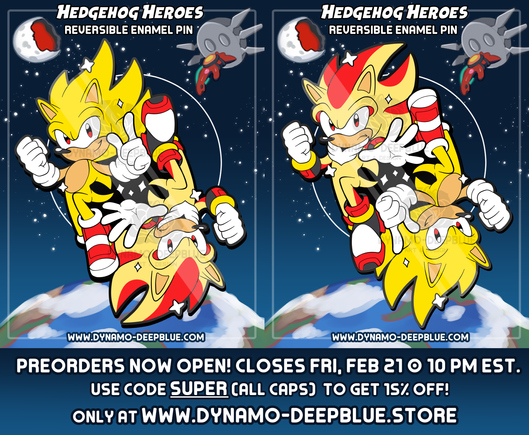 An mockup showing an illustration of an enamel pin design featuring Super Sonic and Super Shadow. The pin design itself shows Sonic and Shadow floating opposite each other, each with one leg raised and bent, in a yin-yang sort of fashion, with a heroic air. Because of this, the design is reversible, so one can face right side-up while the other faces upside-down. The image shows what the pin looks like with both characters facing in both directions.

Sonic is looking toward the viewer with a confident smirk while Shadow looks toward the viewer with a stoic frown. They both have their right hand clenched into a fist, but Sonic is doing his signature finger wag while Shadow holds hand out forward with his fingers splayed, with their left hands. Sonic is also wearing his SOAP shoes from Sonic Adventure 2 rather than his regular shoes.

The backing card design has a starry space background with Earth in view towards the bottom. The Eclipse Cannon floats in the upper right hand corner of the image, with the Biolizard/Finalhazard attached to the front of the structure. The upper left shows the moon razed in half by the Eclipse Cannon.

At the top of the card reads "HEDGEHOG HEROES - Reversible Enamel Pin" and at the bottom there is text that reads "www.dynamo-deepblue.com".

Text below all of the above: "Preorders now open! Closes Fri, Feb 21 @ 10 PM EST. Use code SUPER (all caps) to get 15% off! Only at www.dynamo-deepblue.store"