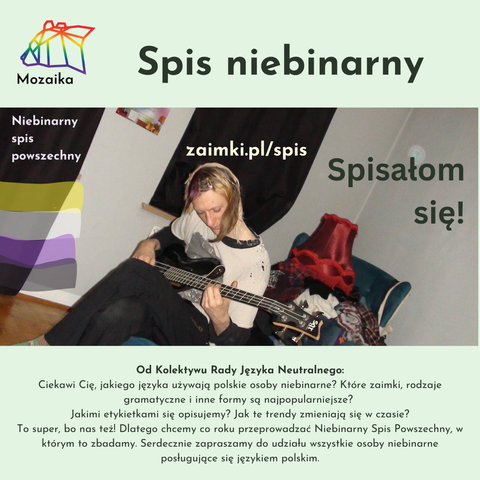 Zdjęcie osoby niebinarnej w pokoju, grającej na gitarze. Nałożone na to są napisy "Niebinarny spis powszechny" oraz "zaimki.pl/spis" oraz "Spisałom się!". Nad zdjęciem jest logo Mozaiki z tytułem Spis niebinarny. Pod zdjęciem jest tekst: Od Kolektywu Rady Języka Neutralnego:
Ciekawi Cię, jakiego języka używają polskie osoby niebinarne? Które zaimki, rodzaje gramatyczne i inne formy są najpopularniejsze? 
Jakimi etykietkami się opisujemy? Jak te trendy zmieniają się w czasie?
To super, bo nas też! Dlatego chcemy co roku przeprowadzać Niebinarny Spis Powszechny, w którym to zbadamy. Serdecznie zapraszamy do udziału wszystkie osoby niebinarne posługujące się językiem polskim.