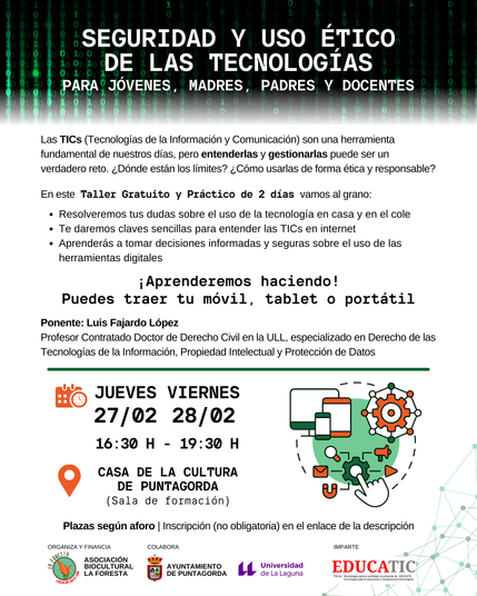 SEGURIDAD Y USO ÉTICO DE LAS TECNOLOGÍAS
PARA JÓVENES, MADRES, PADRES Y DOCENTES
Las TICs (Tecnologías de la Información y de la Comunicación) son una herramienta fundamental en nuestros días, pero entenderlas y gestionarlas puede ser un verdadero reto ¿Dónde están los límites? ¿Cómo usarlas de forma ética y responsable?
En esta taller gratuito y práctico de 2 días vamos al grano:
- Resolveremos tus dudas sobre el uso de la tecnología en casa y en el cole
- Te daremos claves sencillas para entender las TICs en internet
- Aprenderás a tomar decisiones informadas y seguras sobre el uso de las herramientas digitales
¡ Aprenderemos haciendo!
Puedes traer tu móvil, tablet o portátil.
Ponente: Luis Fajardo López @lfajardo | @lfajardo@ull.social
Profesor Contratado Doctor de Derecho civil en la Universidad de La Laguna, especializado en Derecho de las TICs, propiedad intelectual y protección de datos.
Jueves 26 y viernes 27 de febrero, de 16:30 a 19:30, en la Casa de la Cultura de Puntagorda.
Organiza: Asociación Sociocultural La Foresta
Colabora: Ayuntamiento de Puntagorda
Imparte: EDUCATIC, Tecnologías para la Educación y Transparencia Tecnológica https://educatic.txs.es
Plazas según aforo. Inscripción (no obligatoria) en https://nube.txs.es/apps/forms/s/JZ6LdziH9bRarzsS488jGfif