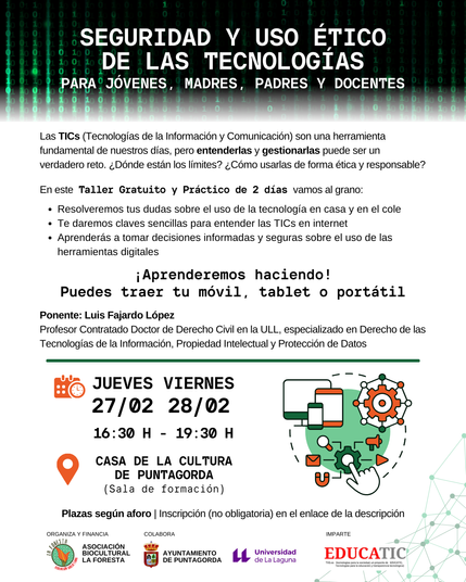 SEGURIDAD Y USO ÉTICO DE LAS TECNOLOGÍAS
PARA JÓVENES, MADRES, PADRES Y DOCENTES
Las TICs (Tecnologías de la Información y de la Comunicación) son una herramienta fundamental en nuestros días, pero entenderlas y gestionarlas puede ser un verdadero reto ¿Dónde están los límites? ¿Cómo usarlas de forma ética y responsable?
En esta taller gratuito y práctico de 2 días vamos al grano:
- Resolveremos tus dudas sobre el uso de la tecnología en casa y en el cole
- Te daremos claves sencillas para entender las TICs en internet
- Aprenderás a tomar decisiones informadas y seguras sobre el uso de las herramientas digitales
¡ Aprenderemos haciendo!
Puedes traer tu móvil, tablet o portátil.
Ponente: Luis Fajardo López @lfajardo | @lfajardo@ull.social
Profesor Contratado Doctor de Derecho civil en la Universidad de La Laguna, especializado en Derecho de las TICs, propiedad intelectual y protección de datos.
Jueves 26 y viernes 27 de febrero, de 16:30 a 19:30, en la Casa de la Cultura de Puntagorda.
Organiza: Asociación Sociocultural La Foresta
Colabora: Ayuntamiento de Puntagorda
Imparte: EDUCATIC, Tecnologías para la Educación y Transparencia Tecnológica https://educatic.txs.es
Plazas según aforo. Inscripción (no obligatoria) en https://nube.txs.es/apps/forms/s/JZ6LdziH9bRarzsS488jGfif
