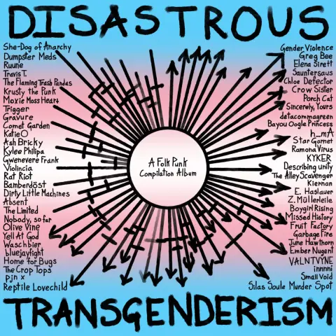 DISASTROUS TRANSGENDERISM.
A Folk Punk Compilation Album.
She-Dog of Anarchy Dumpster Meds Ruune Travis T.
The Flaming Trash Pandas Krusty the Punk
Moxie Moss Heart Trigger
Gravure
Comet Garden
Katie O
Ash Bricky
Kylee Philipa
Violincia
Gwenevere Frank
Rat Riot
Bamberdöst
Dirty Little Machines
Absent
The Limited
Nobody, so far Olive Vine Yell At God Waschbier bluejayfight Home for Bugs The Crop Tops
Pjn x
Reptile Lovechild
Gender Violence Greg Bee Elena Sirett Sauntersaus Chloe Defector Crow Sister Porch Cat Sincerely, Yours detacommagreen Bayou Oogle Princess h_mA Star Garnet Ramona Virus KYKER
Describing unity The Alley Scavenger
Kiernan E. Haslauer Z.Müllerleile Boygirl Rising Missed History Fruit Factory Garbage Fire June Hawthorn Ember Nugent VALNTVYNE innnni Small Void
Silas Soule Murder Spot