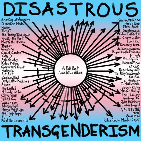 DISASTROUS TRANSGENDERISM.
A Folk Punk Compilation Album.
She-Dog of Anarchy Dumpster Meds Ruune Travis T.
The Flaming Trash Pandas Krusty the Punk
Moxie Moss Heart Trigger
Gravure
Comet Garden
Katie O
Ash Bricky
Kylee Philipa
Violincia
Gwenevere Frank
Rat Riot
Bamberdöst
Dirty Little Machines
Absent
The Limited
Nobody, so far Olive Vine Yell At God Waschbier bluejayfight Home for Bugs The Crop Tops
Pjn x
Reptile Lovechild
Gender Violence Greg Bee Elena Sirett Sauntersaus Chloe Defector Crow Sister Porch Cat Sincerely, Yours detacommagreen Bayou Oogle Princess h_mA Star Garnet Ramona Virus KYKER
Describing unity The Alley Scavenger
Kiernan E. Haslauer Z.Müllerleile Boygirl Rising Missed History Fruit Factory Garbage Fire June Hawthorn Ember Nugent VALNTVYNE innnni Small Void
Silas Soule Murder Spot