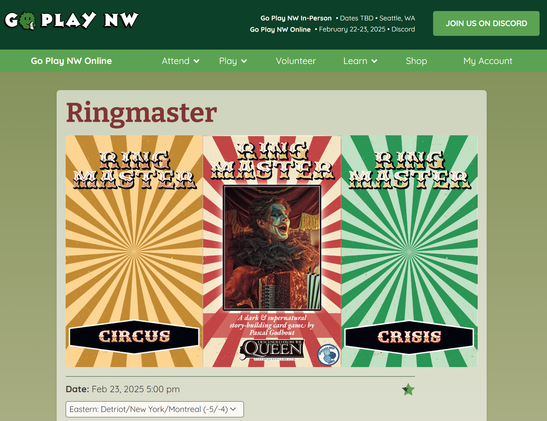 GoPlayNW website
GoPlayNW Online February 22-23 2025 - Discord

Ringmaster
(shows three game cards - a golden yellow Ringmaster Circus card, the game cover card featuring the game title, a grinning clown playing accordion in front of a circus tent, and a green card stating Ringmaster - Crisis)

Date: February 23, 2025 at 5pm (Eastern time)