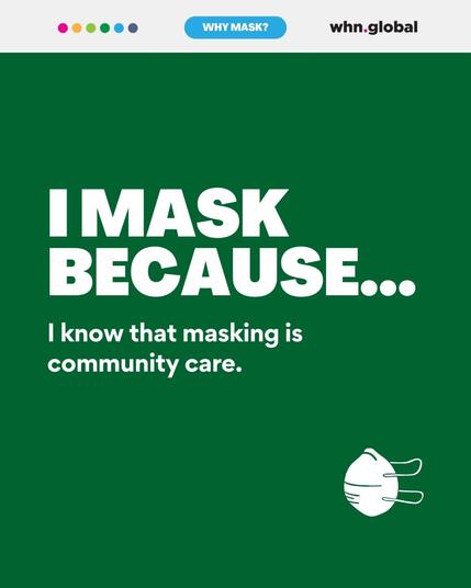 Text: "I MASK BECAUSE... I know that masking is community care."
Description: A digital graphic with a dark green background. The text is in bold white letters, emphasizing community care through masking. A small white mask icon is in the bottom right corner, and the WHN Global logo is in the top right.