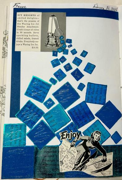 A collage with a dark blue border at the upper left. Set into the blue border is a square piece of advertising from the 1950s for a Waring Ice Jet ice crushing attachment with text that reads, “ICY HEIGHTS of chilled delights— that’s the promise of the Waring Ice Jet Blendor Attachment. Crush 4 trays of cubes in 90 seconds. Serve sparkling buffets, chilled salads, frosted drinks. Everybody enjoys a Waring Ice Jet. $16.95”

There is a black and white drawing of the attachment on the Waring Blendor to the right of the text. Squares of different shades of blue edged in shiny ink are collaged to appear to be coming out of the attachment. The cubes get bigger and bigger as they “fall” down the page.

At the bottom right, on top of large blue squares, is another piece of vintage advertising. This one is a line drawing of a feminine figure downhill skiing. The word, “Enjoy” is over the left arm of the figure.

Sparkly, silver ink is scribbled onto the squares.
