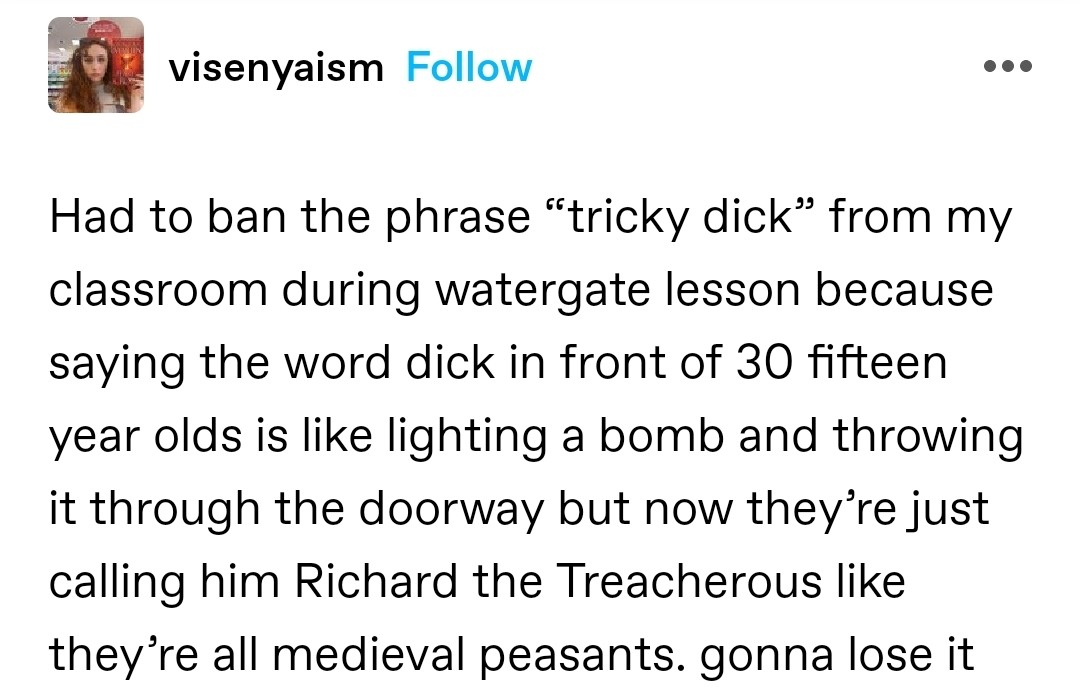 Had to ban the phrase “tricky dick” from my classroom during watergate lesson because saying the word dick in front of 30 fifteen year olds is like lighting a bomb and throwing it through the doorway but now they’re just calling him Richard the Treacherous like they’re all medieval peasants. gonna lose it