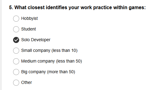 5. What closest identifies your work practice within games:

Hobbyist

Student

Solo Developer

Small company (less than 10)

Medium company (less than 50)

Big company (more than 50)

Other