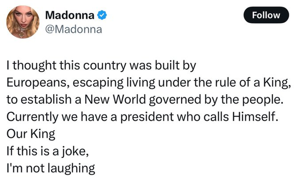 Madonna
@Madonna
·
10h
I thought this country was built by
Europeans, escaping living under the rule of a King, to establish a New World governed by the people. 
Currently we have a president who calls Himself. 
Our King
If this is a joke,
I'm not laughing