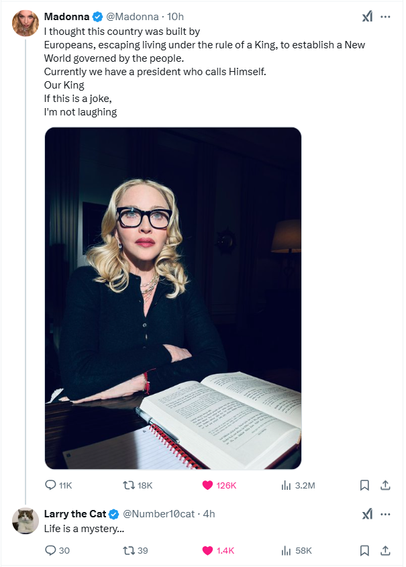 Madonna
@Madonna
·
10h
I thought this country was built by
Europeans, escaping living under the rule of a King, to establish a New World governed by the people. 
Currently we have a president who calls Himself. 
Our King
If this is a joke,
I'm not laughing

Larry the Cat
@Number10cat
·
4h
Life is a mystery...