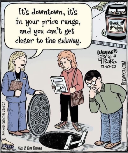 Bizarro.com cartoon

Realestate agent with clipboard, holding manhoke cover open "It's downtown, it's in your price range, and you can't get closer to the subway."

A couple are considering descending the ladder to check it out.